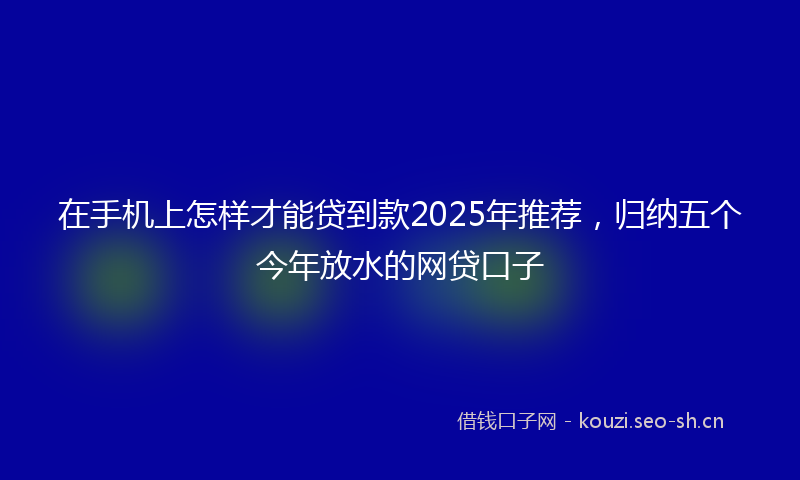 在手机上怎样才能贷到款2025年推荐，归纳五个今年放水的网贷口子