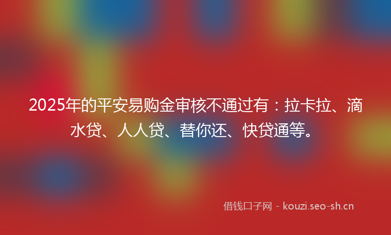 2025年的平安易购金审核不通过有：拉卡拉、滴水贷、人人贷、替你还、快贷通等。