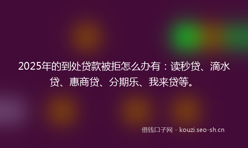 2025年的到处贷款被拒怎么办有：读秒贷、滴水贷、惠商贷、分期乐、我来贷等。