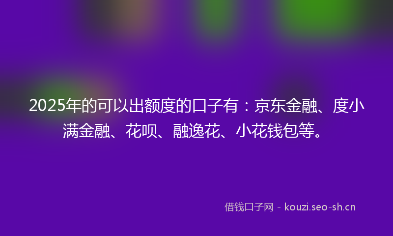 2025年的可以出额度的口子有:京东金融、度小满金融、花呗、融逸花、小花钱包等。