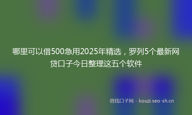 哪里可以借500急用2025年精选，罗列5个最新网贷口子今日整理这五个软件