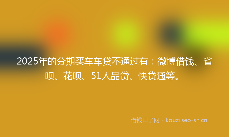 2025年的分期买车车贷不通过有：微博借钱、省呗、花呗、51人品贷、快贷通等。