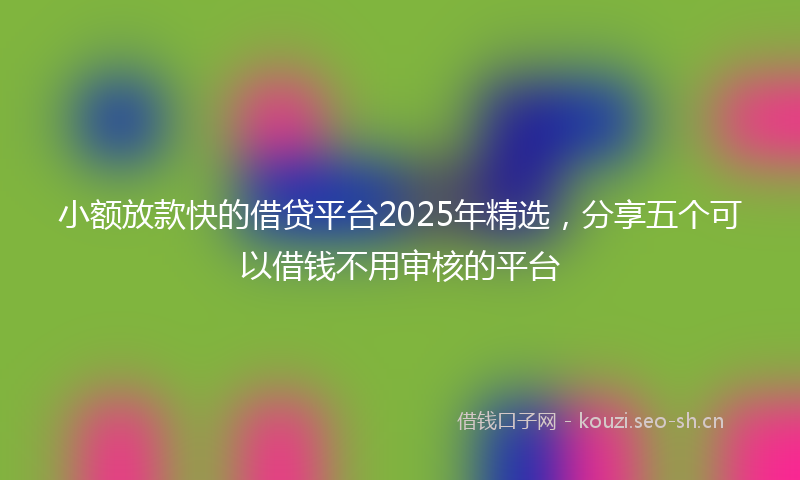 小额放款快的借贷平台2025年精选，分享五个可以借钱不用审核的平台