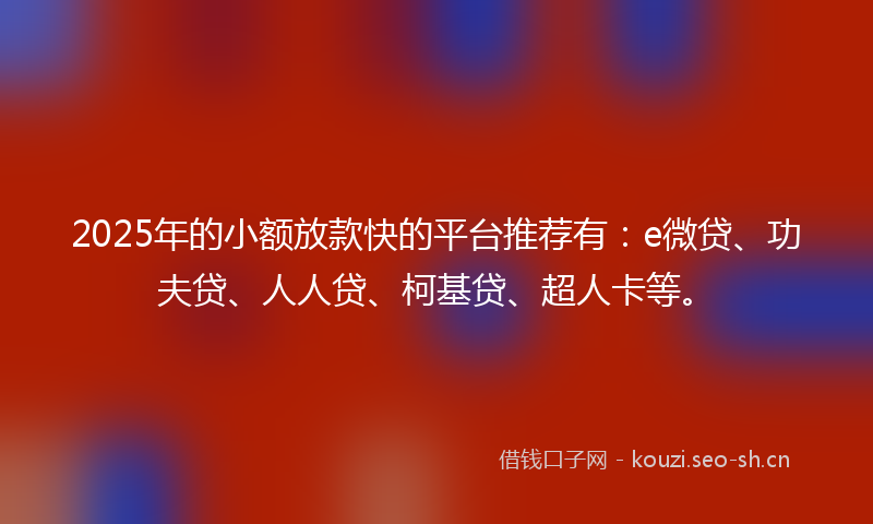 2025年的小额放款快的平台推荐有：e微贷、功夫贷、人人贷、柯基贷、超人卡等。