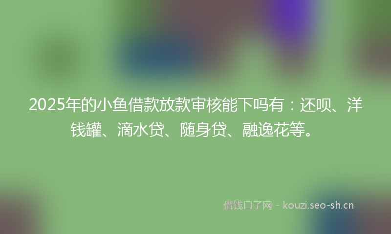 2025年的小鱼借款放款审核能下吗有：还呗、洋钱罐、滴水贷、随身贷、融逸花等。