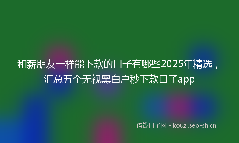 和薪朋友一样能下款的口子有哪些2025年精选，汇总五个无视黑白户秒下款口子app