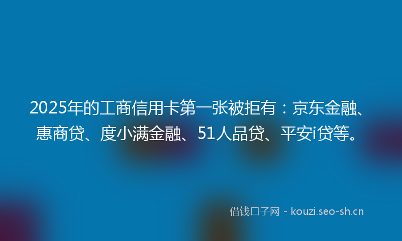 2025年的工商信用卡第一张被拒有：京东金融、惠商贷、度小满金融、51人品贷、平安i贷等。