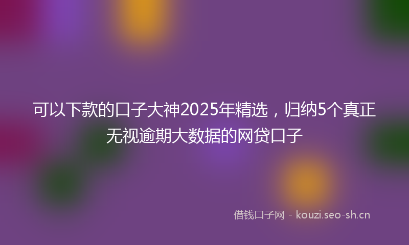 可以下款的口子大神2025年精选，归纳5个真正无视逾期大数据的网贷口子