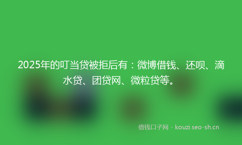 2025年的叮当贷被拒后有：微博借钱、还呗、滴水贷、团贷网、微粒贷等。