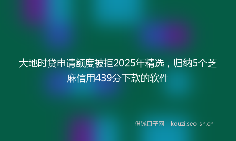 大地时贷申请额度被拒2025年精选，归纳5个芝麻信用439分下款的软件