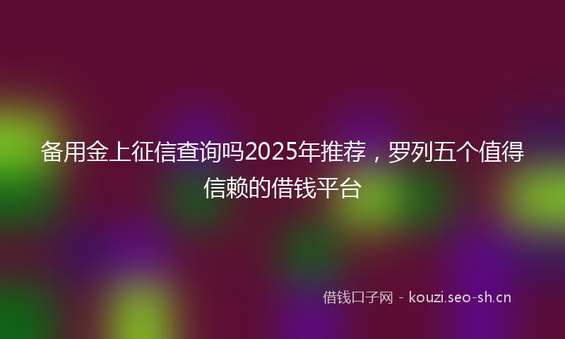备用金上征信查询吗2025年推荐，罗列五个值得信赖的借钱平台
