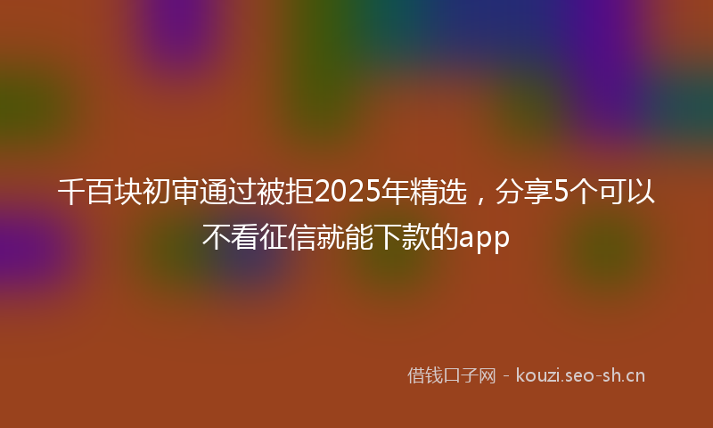 千百块初审通过被拒2025年精选，分享5个可以不看征信就能下款的app
