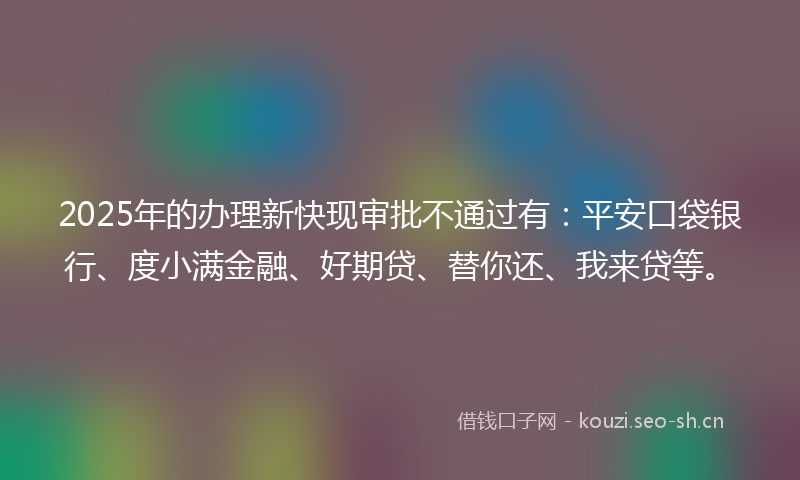 2025年的办理新快现审批不通过有：平安口袋银行、度小满金融、好期贷、替你还、我来贷等。