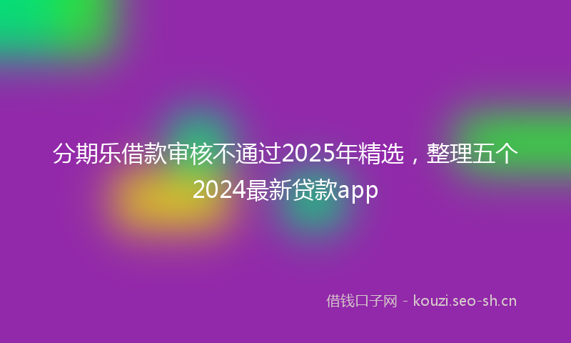 分期乐借款审核不通过2025年精选，整理五个2024最新贷款app