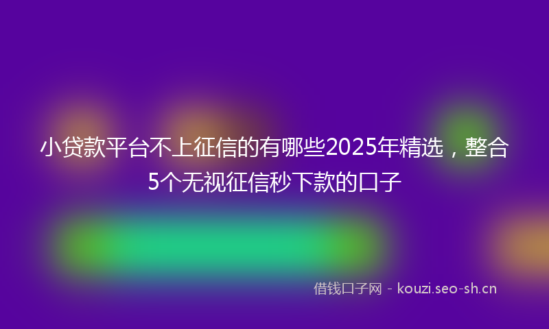 小贷款平台不上征信的有哪些2025年精选，整合5个无视征信秒下款的口子