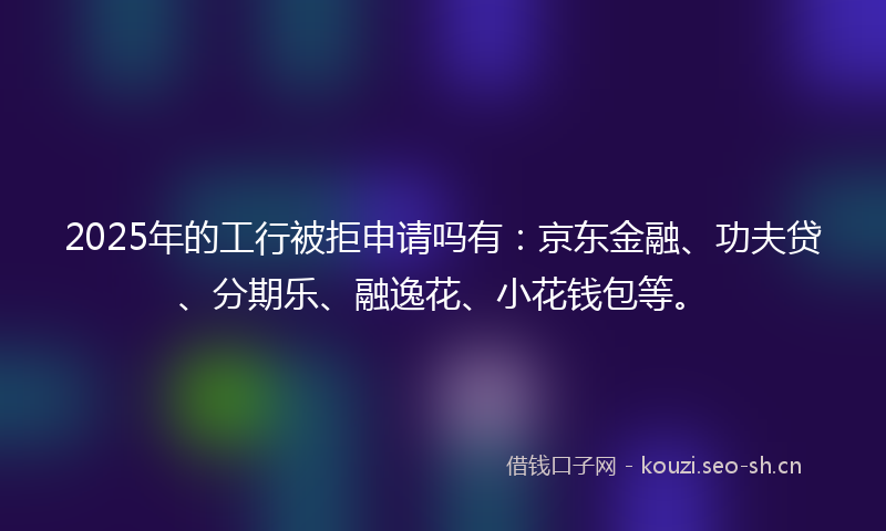 2025年的工行被拒申请吗有：京东金融、功夫贷、分期乐、融逸花、小花钱包等。