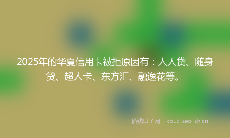 2025年的华夏信用卡被拒原因有：人人贷、随身贷、超人卡、东方汇、融逸花等。
