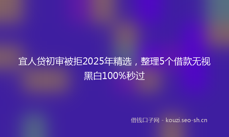 宜人贷初审被拒2025年精选，整理5个借款无视黑白100%秒过