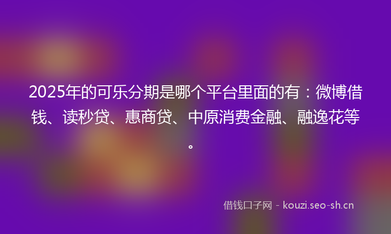 2025年的可乐分期是哪个平台里面的有：微博借钱、读秒贷、惠商贷、中原消费金融、融逸花等。