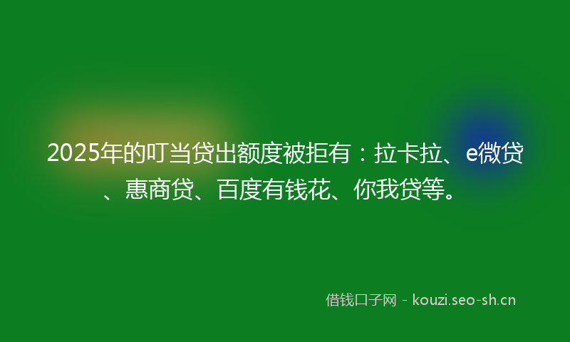 2025年的叮当贷出额度被拒有：拉卡拉、e微贷、惠商贷、百度有钱花、你我贷等。