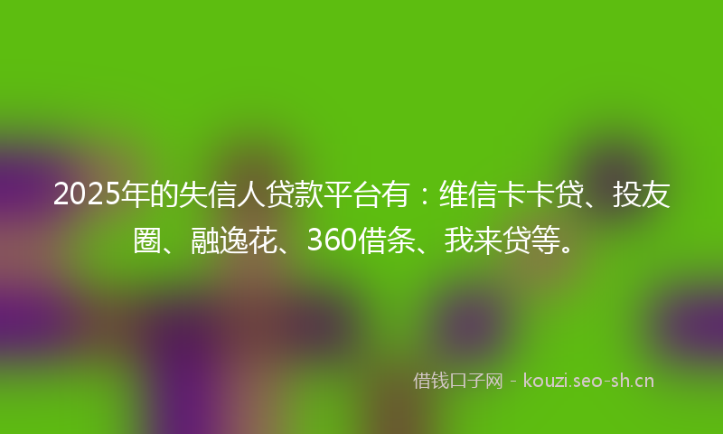 2025年的失信人贷款平台有：维信卡卡贷、投友圈、融逸花、360借条、我来贷等。