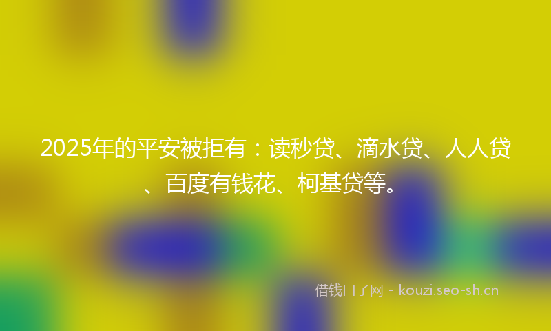 2025年的平安被拒有：读秒贷、滴水贷、人人贷、百度有钱花、柯基贷等。