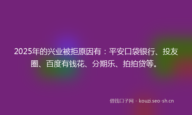 2025年的兴业被拒原因有：平安口袋银行、投友圈、百度有钱花、分期乐、拍拍贷等。