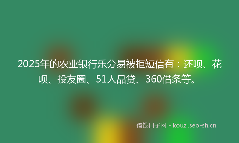 2025年的农业银行乐分易被拒短信有：还呗、花呗、投友圈、51人品贷、360借条等。
