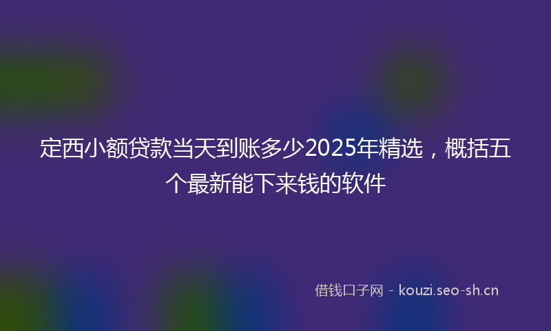 定西小额贷款当天到账多少2025年精选，概括五个最新能下来钱的软件