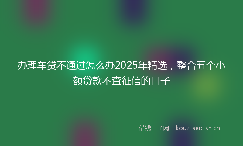 办理车贷不通过怎么办2025年精选，整合五个小额贷款不查征信的口子
