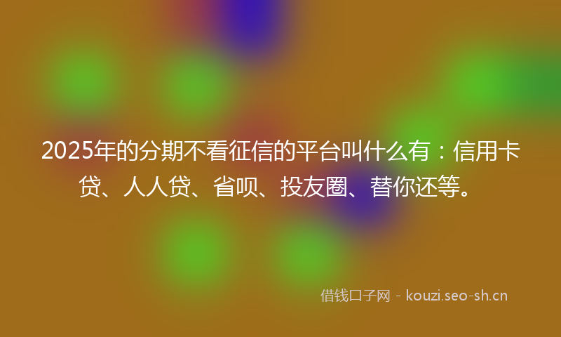 2025年的分期不看征信的平台叫什么有：信用卡贷、人人贷、省呗、投友圈、替你还等。