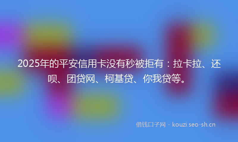 2025年的平安信用卡没有秒被拒有：拉卡拉、还呗、团贷网、柯基贷、你我贷等。