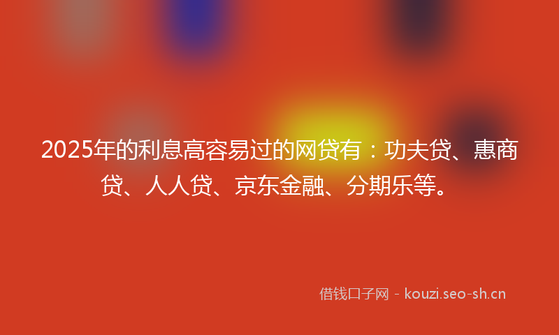 2025年的利息高容易过的网贷有：功夫贷、惠商贷、人人贷、京东金融、分期乐等。