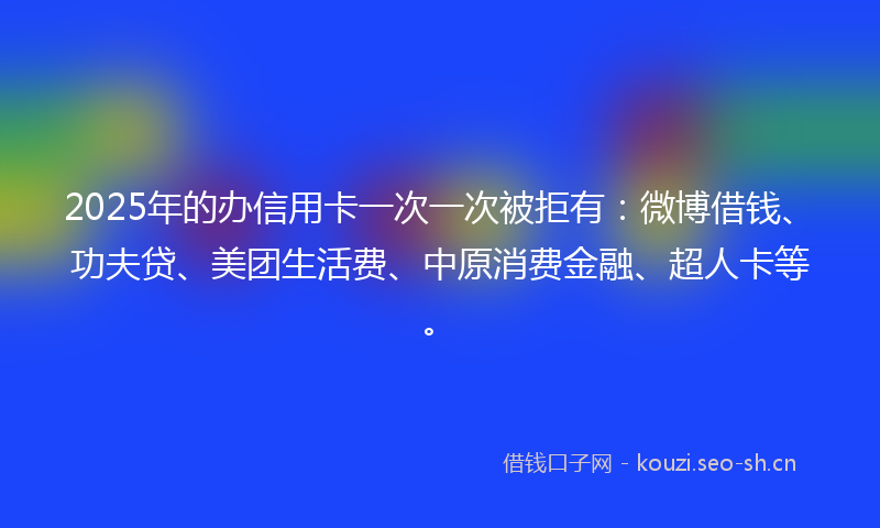 2025年的办信用卡一次一次被拒有：微博借钱、功夫贷、美团生活费、中原消费金融、超人卡等。