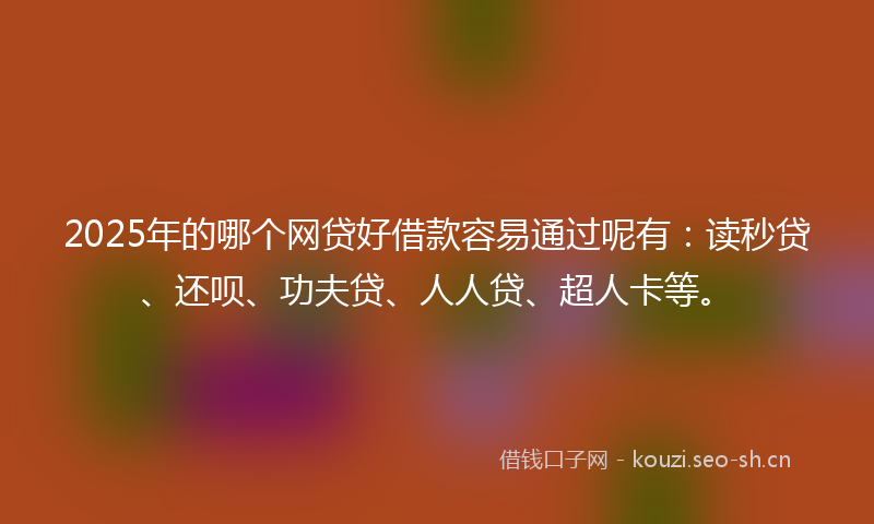2025年的哪个网贷好借款容易通过呢有：读秒贷、还呗、功夫贷、人人贷、超人卡等。