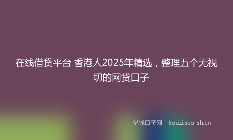 在线借贷平台 香港人2025年精选，整理五个无视一切的网贷口子