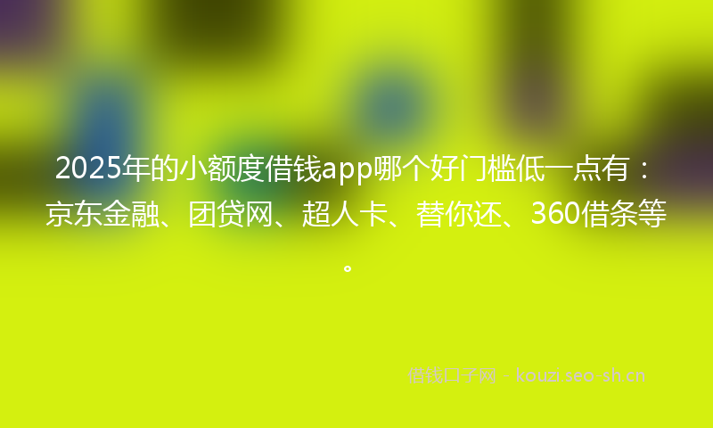 2025年的小额度借钱app哪个好门槛低一点有：京东金融、团贷网、超人卡、替你还、360借条等。