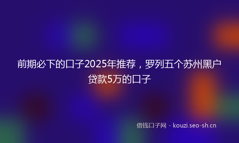 前期必下的口子2025年推荐，罗列五个苏州黑户贷款5万的口子
