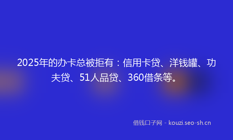 2025年的办卡总被拒有：信用卡贷、洋钱罐、功夫贷、51人品贷、360借条等。