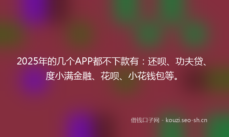 2025年的几个APP都不下款有：还呗、功夫贷、度小满金融、花呗、小花钱包等。