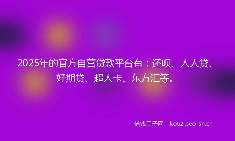 2025年的官方自营贷款平台有：还呗、人人贷、好期贷、超人卡、东方汇等。