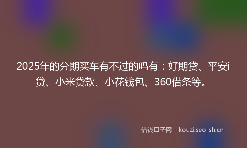 2025年的分期买车有不过的吗有：好期贷、平安i贷、小米贷款、小花钱包、360借条等。