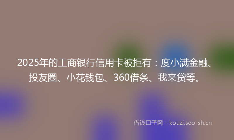 2025年的工商银行信用卡被拒有：度小满金融、投友圈、小花钱包、360借条、我来贷等。