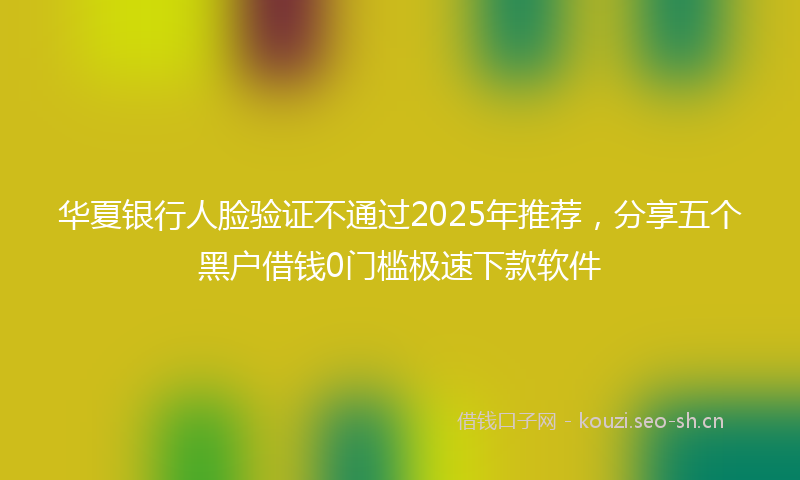 华夏银行人脸验证不通过2025年推荐，分享五个黑户借钱0门槛极速下款软件