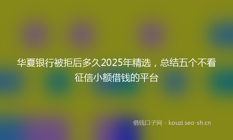 华夏银行被拒后多久2025年精选,总结五个不看征信小额借钱的平台