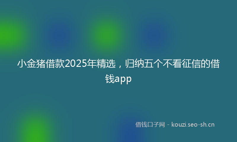 小金猪借款2025年精选，归纳五个不看征信的借钱app