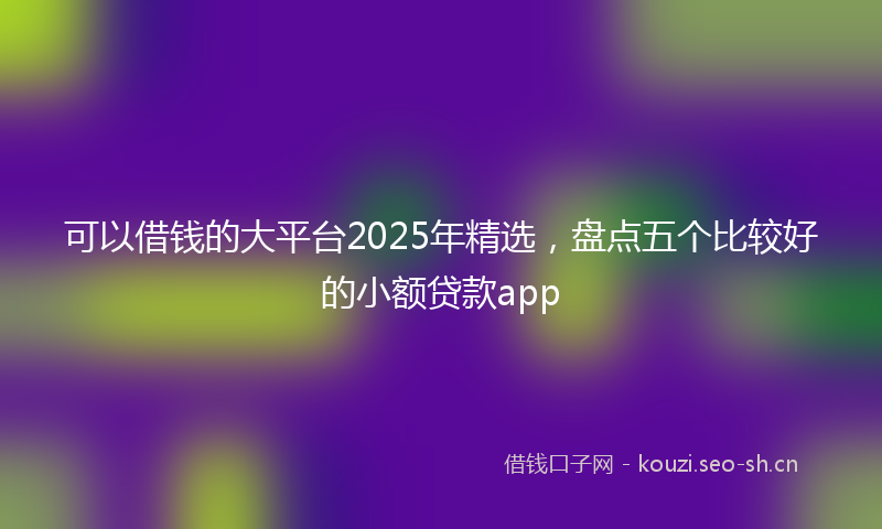 可以借钱的大平台2025年精选，盘点五个比较好的小额贷款app