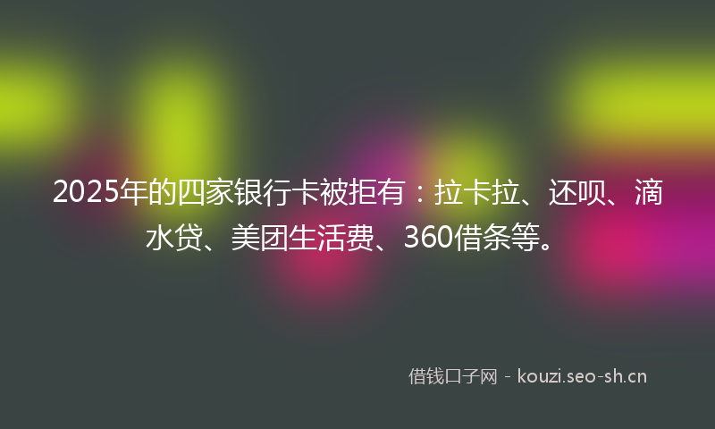 2025年的四家银行卡被拒有：拉卡拉、还呗、滴水贷、美团生活费、360借条等。