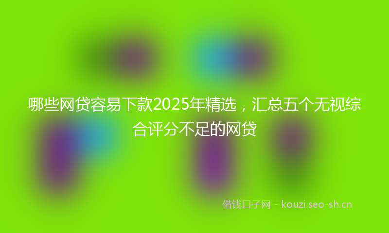 哪些网贷容易下款2025年精选，汇总五个无视综合评分不足的网贷