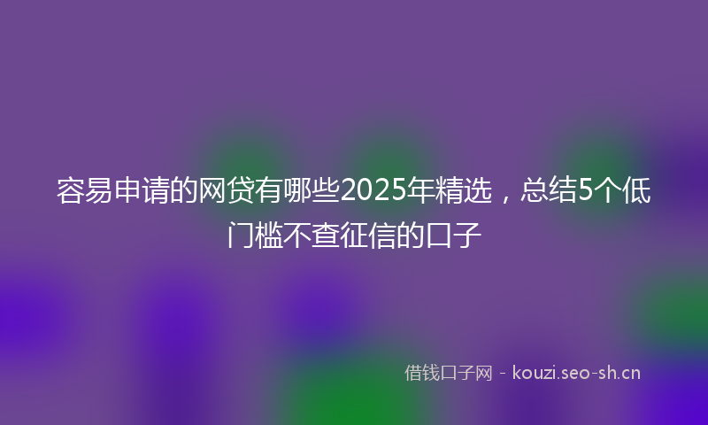 容易申请的网贷有哪些2025年精选，总结5个低门槛不查征信的口子